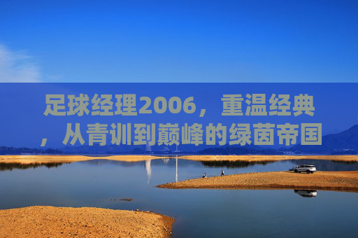 足球经理2006，重温经典，从青训到巅峰的绿茵帝国之路，足球经理2006，从青训到巅峰的绿茵帝国经典之路