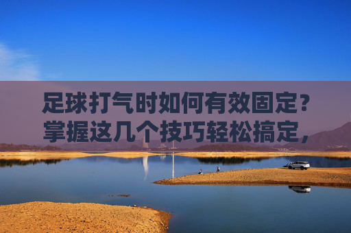 足球打气时如何有效固定？掌握这几个技巧轻松搞定，足球打气时如何有效固定？这几个技巧轻松搞定