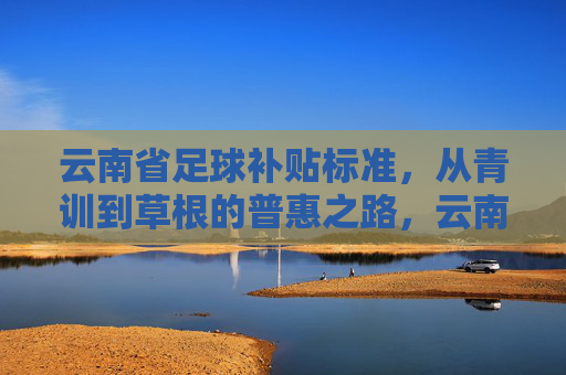 云南省足球补贴标准，从青训到草根的普惠之路，云南省足球补贴标准，从青训到草根的普惠之路