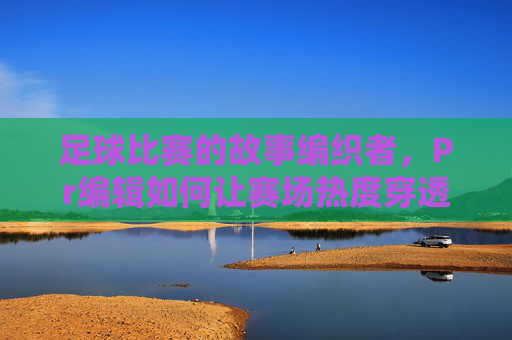 足球比赛的故事编织者，Pr编辑如何让赛场热度穿透屏幕？足球Pr编辑，编织赛场故事，让热度穿透屏幕