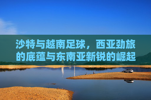 沙特与越南足球，西亚劲旅的底蕴与东南亚新锐的崛起，沙特越南足球，西亚劲旅底蕴与东南亚新锐崛起