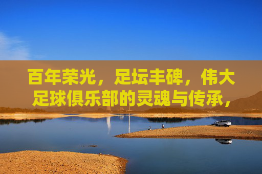 百年荣光，足坛丰碑，伟大足球俱乐部的灵魂与传承，百年荣光，足坛丰碑，伟大足球俱乐部的灵魂传承
