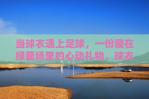 当球衣遇上足球，一份藏在绿茵场里的心动礼物，球衣足球，绿茵场里的心动礼物