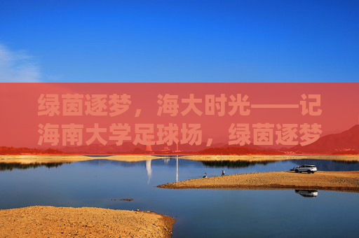 绿茵逐梦，海大时光——记海南大学足球场，绿茵逐梦，海大时光——记海南大学足球场