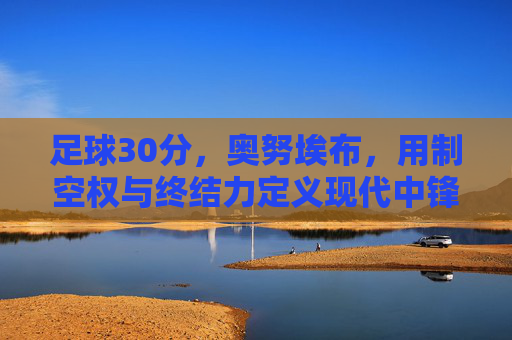 足球30分，奥努埃布，用制空权与终结力定义现代中锋价值，奥努埃布，制空权与终结力定义现代中锋价值