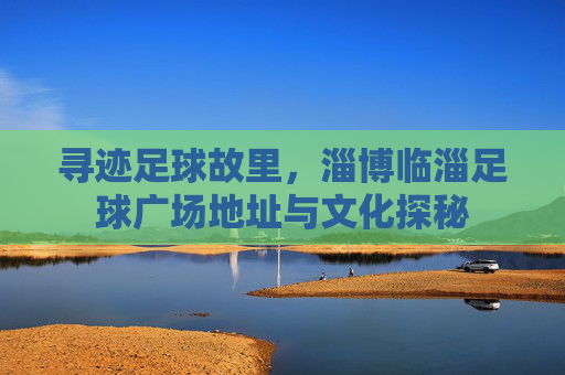 寻迹足球故里，淄博临淄足球广场地址与文化探秘