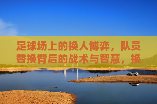 足球场上的换人博弈，队员替换背后的战术与智慧，换人博弈，足球场上的战术智慧