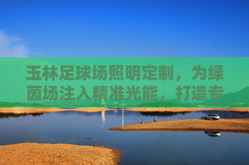 玉林足球场照明定制，为绿茵场注入精准光能，打造专业赛事与全民运动的品质保障，玉林足球场照明定制，以精准光能铸就专业赛事与全民运动品质保障