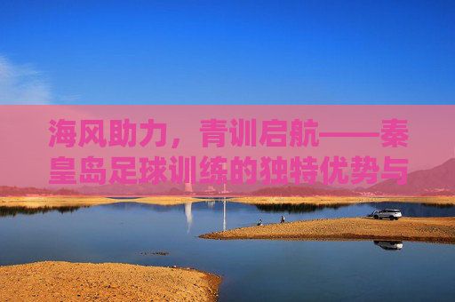 海风助力，青训启航——秦皇岛足球训练的独特优势与发展之路，海风助力，青训启航——秦皇岛足球训练的独特优势与发展之路
