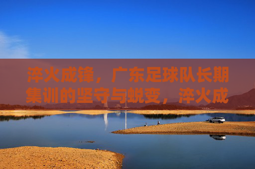 淬火成锋，广东足球队长期集训的坚守与蜕变，淬火成锋，广东足球队长期集训的坚守与蜕变