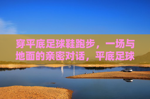 穿平底足球鞋跑步，一场与地面的亲密对话，平底足球鞋跑出地面密语