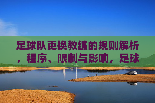 足球队更换教练的规则解析，程序、限制与影响，足球队更换教练规则解析，程序、限制与影响