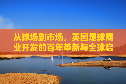 从球场到市场，英国足球商业开发的百年革新与全球启示，从球场到市场，英国足球商业开发的百年革新与全球启示
