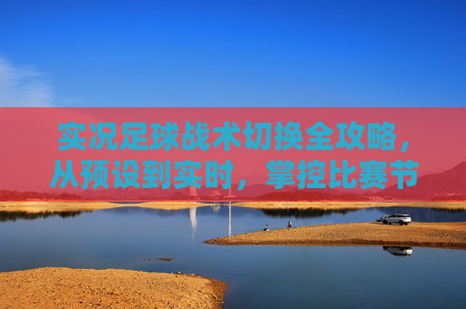 实况足球战术切换全攻略，从预设到实时，掌控比赛节奏的核心技巧，实况足球战术切换，从预设到实时掌控比赛节奏