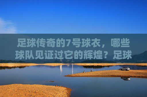 足球传奇的7号球衣，哪些球队见证过它的辉煌？足球传奇7号球衣，见证辉煌的球队