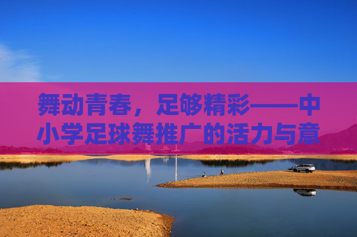 舞动青春，足够精彩——中小学足球舞推广的活力与意义，舞动青春，足球舞够精彩