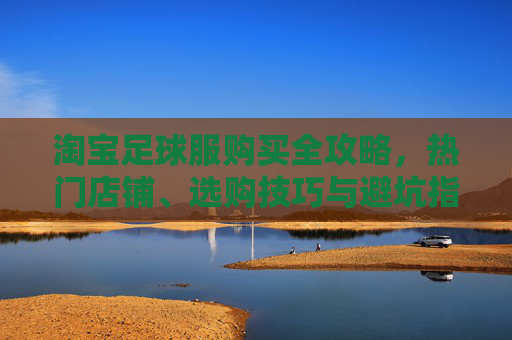 淘宝足球服购买全攻略，热门店铺、选购技巧与避坑指南