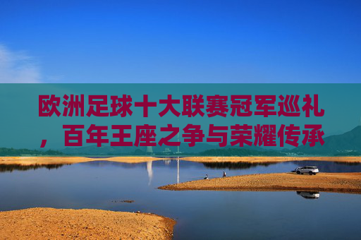 欧洲足球十大联赛冠军巡礼，百年王座之争与荣耀传承