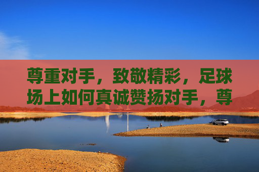 尊重对手，致敬精彩，足球场上如何真诚赞扬对手，尊重对手，致敬精彩，足球场上的真诚赞扬