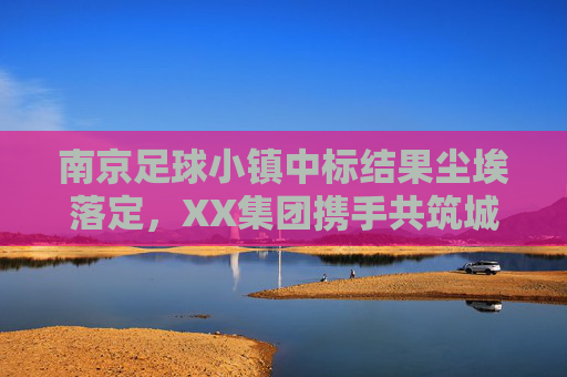 南京足球小镇中标结果尘埃落定，XX集团携手共筑城市足球新地标，南京足球小镇中标结果尘埃落定 XX集团携手共筑城市足球新地标