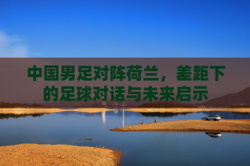 中国男足对阵荷兰，差距下的足球对话与未来启示