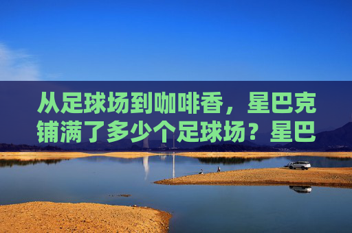 从足球场到咖啡香，星巴克铺满了多少个足球场？星巴克铺满多少个足球场？