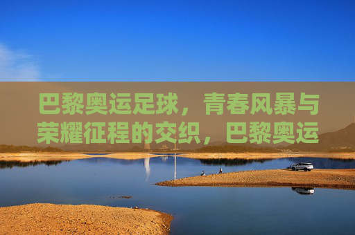 巴黎奥运足球，青春风暴与荣耀征程的交织，巴黎奥运足球，青春风暴交织荣耀征程