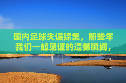 国内足球失误锦集，那些年我们一起见证的遗憾瞬间，国内足球失误锦集，那些年我们一起见证的遗憾瞬间