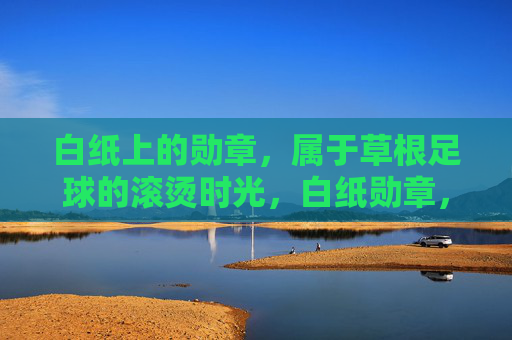 白纸上的勋章，属于草根足球的滚烫时光，白纸勋章，草根足球的滚烫时光