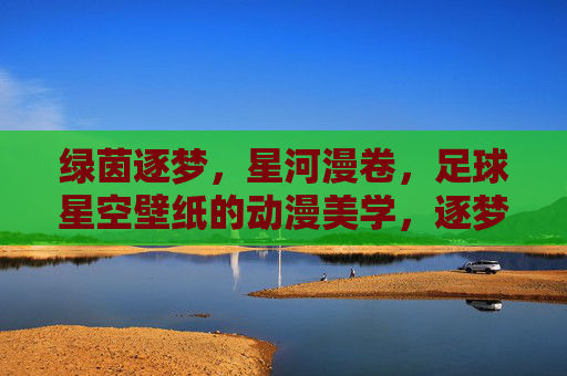 绿茵逐梦，星河漫卷，足球星空壁纸的动漫美学，逐梦绿茵，星河漫卷，足球星空壁纸的动漫美学