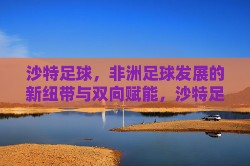 沙特足球，非洲足球发展的新纽带与双向赋能，沙特足球，非洲足球发展的新纽带与双向赋能