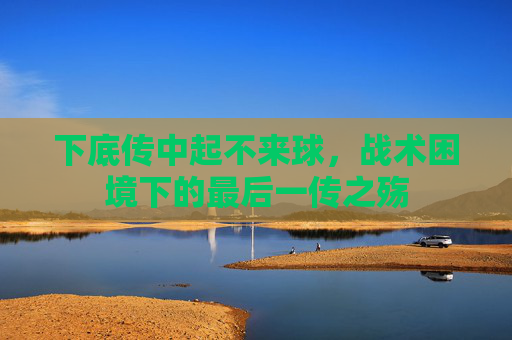 下底传中起不来球，战术困境下的最后一传之殇