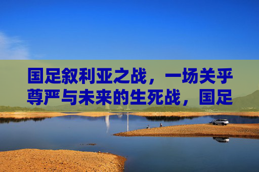 国足叙利亚之战，一场关乎尊严与未来的生死战，国足叙利亚战，尊严与未来的生死战