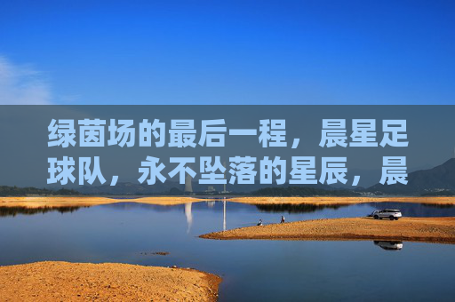 绿茵场的最后一程，晨星足球队，永不坠落的星辰，晨星最后一程，永不坠落的星辰