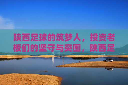 陕西足球的筑梦人，投资老板们的坚守与突围，陕西足球筑梦人，投资老板们的坚守与突围