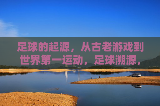 足球的起源，从古老游戏到世界第一运动，足球溯源，从古老游戏到世界第一运动