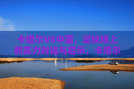 卡塔尔VS中国，足球场上的实力对话与启示，卡塔尔VS中国，足球场上的实力对话与启示