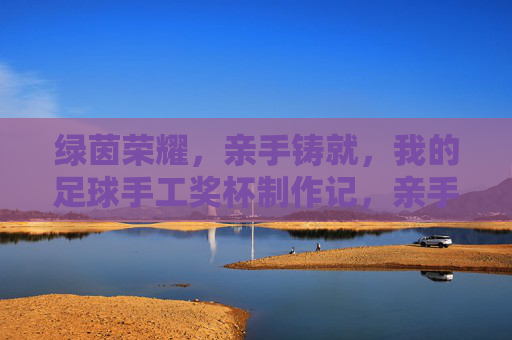绿茵荣耀，亲手铸就，我的足球手工奖杯制作记，亲手铸就绿茵荣耀，我的足球手工奖杯