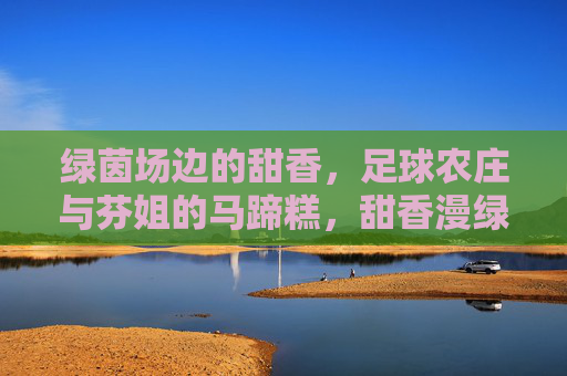 绿茵场边的甜香，足球农庄与芬姐的马蹄糕，甜香漫绿茵，足球农庄与芬姐的马蹄糕