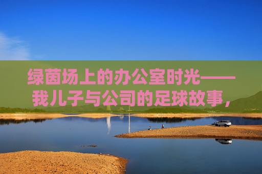 绿茵场上的办公室时光——我儿子与公司的足球故事，绿茵场上的办公室时光，我儿子的足球故事