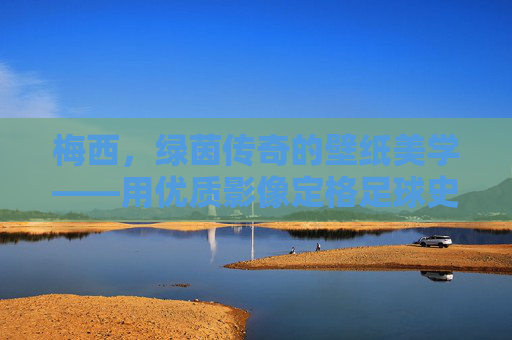 梅西，绿茵传奇的壁纸美学——用优质影像定格足球史诗，梅西壁纸美学，绿茵传奇的足球史诗定格