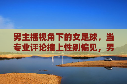 男主播视角下的女足球，当专业评论撞上性别偏见，男主播视角下的女足，专业评论撞上性别偏见