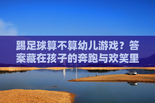 踢足球算不算幼儿游戏？答案藏在孩子的奔跑与欢笑里