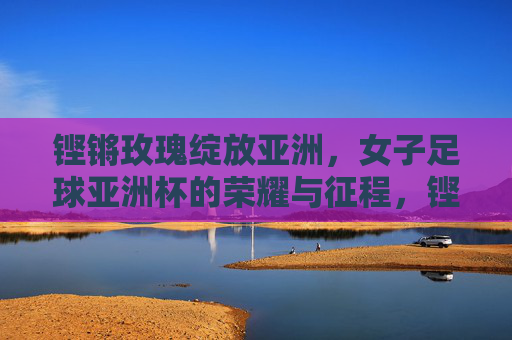 铿锵玫瑰绽放亚洲，女子足球亚洲杯的荣耀与征程，铿锵玫瑰绽放亚洲，女足亚洲杯荣耀征程