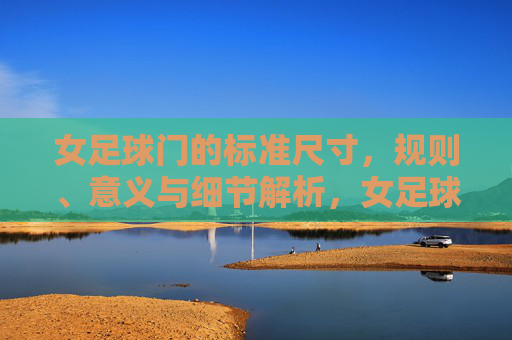 女足球门的标准尺寸，规则、意义与细节解析，女足球门标准尺寸、规则、意义及细节解析