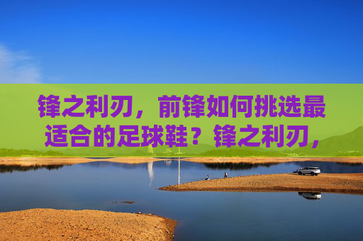 锋之利刃，前锋如何挑选最适合的足球鞋？锋之利刃，前锋足球鞋挑选指南