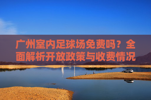 广州室内足球场免费吗？全面解析开放政策与收费情况，广州室内足球场免费吗？开放政策与收费情况解析