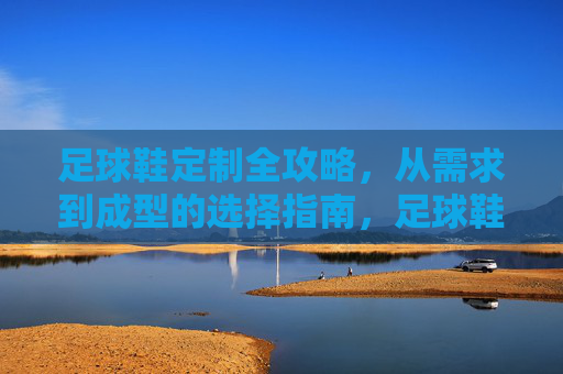 足球鞋定制全攻略，从需求到成型的选择指南，足球鞋定制全攻略，从需求到成型的选择指南