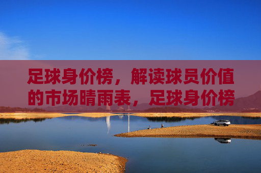 足球身价榜，解读球员价值的市场晴雨表，足球身价榜，球员价值的市场晴雨表