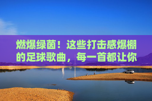 燃爆绿茵！这些打击感爆棚的足球歌曲，每一首都让你血脉偾张！燃爆绿茵！打击感爆棚的足球歌曲血脉偾张